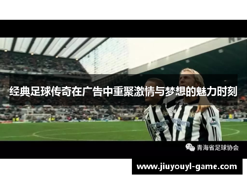 经典足球传奇在广告中重聚激情与梦想的魅力时刻