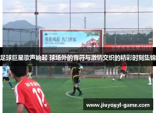 足球巨星歌声响起 球场外的音符与激情交织的精彩时刻集锦