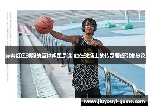 穿着红色球服的篮球明星是谁 他在球场上的传奇表现引发热议