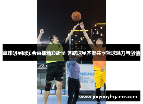 篮球明星同乐会直播精彩纷呈 各路球星齐聚共享篮球魅力与激情