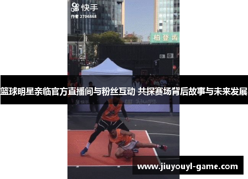 篮球明星亲临官方直播间与粉丝互动 共探赛场背后故事与未来发展