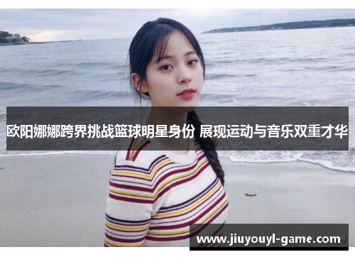 欧阳娜娜跨界挑战篮球明星身份 展现运动与音乐双重才华