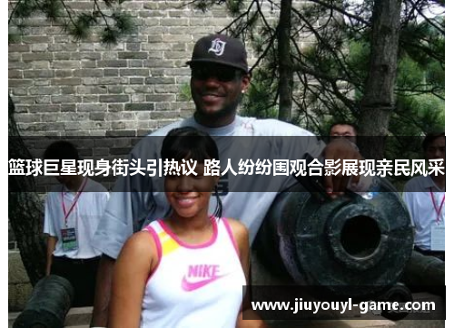 篮球巨星现身街头引热议 路人纷纷围观合影展现亲民风采