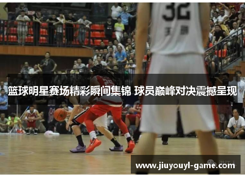 篮球明星赛场精彩瞬间集锦 球员巅峰对决震撼呈现