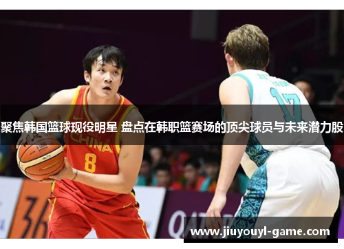 聚焦韩国篮球现役明星 盘点在韩职篮赛场的顶尖球员与未来潜力股